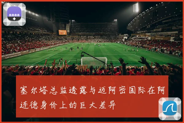 塞尔塔总监透露与迈阿密国际在阿连德身价上的巨大差异