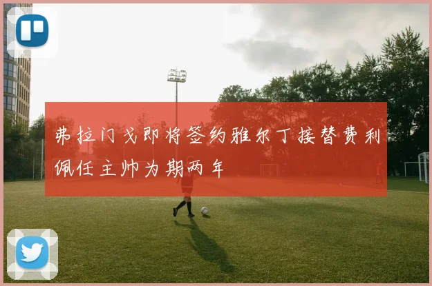 弗拉门戈即将签约雅尔丁接替费利佩任主帅为期两年