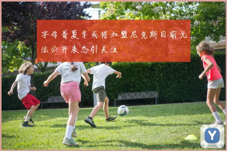 字母哥夏季或将加盟尼克斯目前无法公开表态引关注