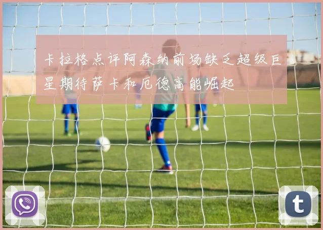 卡拉格点评阿森纳前场缺乏超级巨星期待萨卡和厄德高能崛起