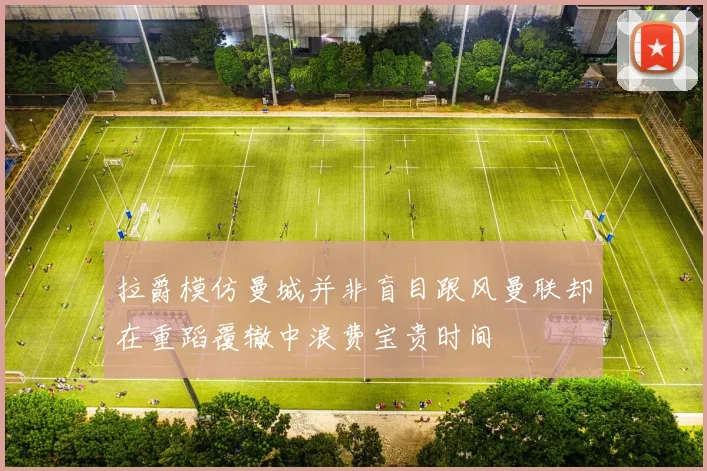 拉爵模仿曼城并非盲目跟风曼联却在重蹈覆辙中浪费宝贵时间