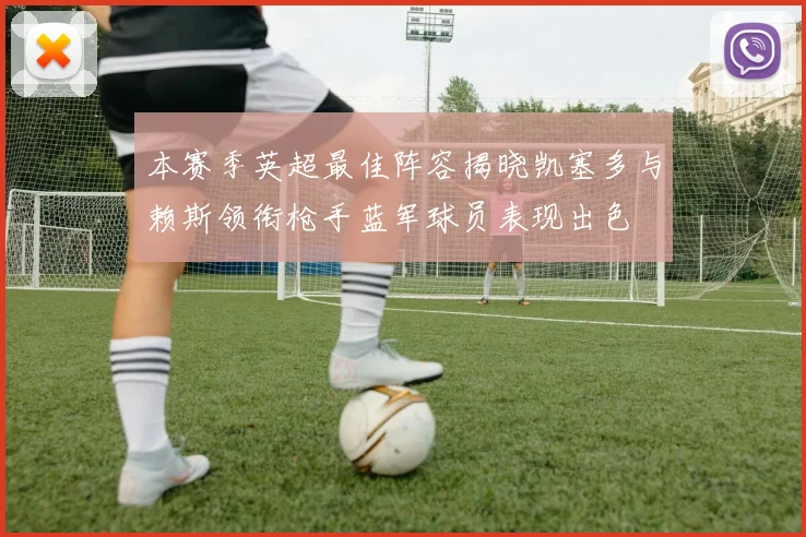 本赛季英超最佳阵容揭晓凯塞多与赖斯领衔枪手蓝军球员表现出色
