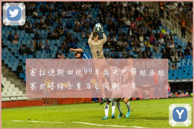 塞拉德斯回忆99年离开巴萨经历经塞尔塔转会皇马合同剩一年