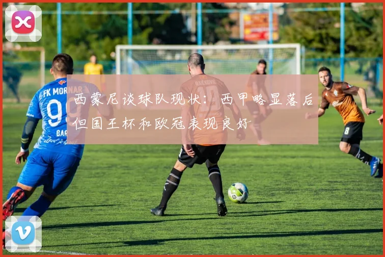 西蒙尼谈球队现状：西甲略显落后但国王杯和欧冠表现良好
