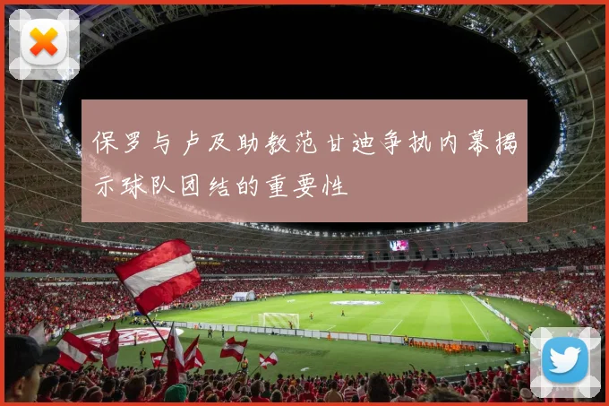 保罗与卢及助教范甘迪争执内幕揭示球队团结的重要性