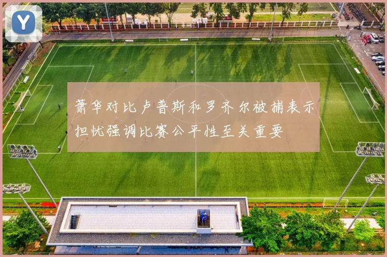 萧华对比卢普斯和罗齐尔被捕表示担忧强调比赛公平性至关重要