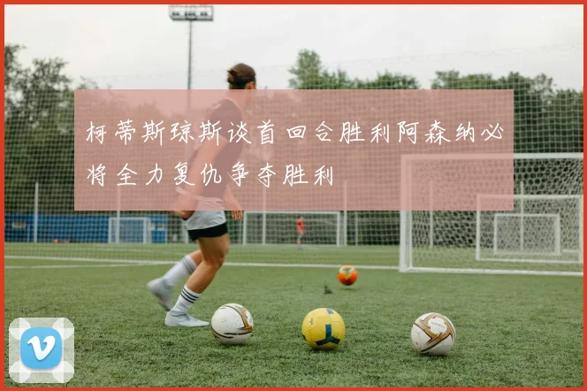 柯蒂斯琼斯谈首回合胜利阿森纳必将全力复仇争夺胜利