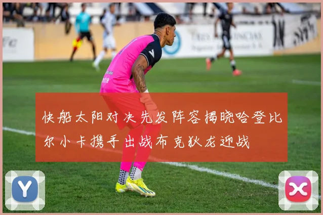 快船太阳对决先发阵容揭晓哈登比尔小卡携手出战布克狄龙迎战