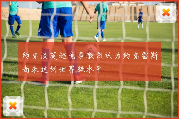 约克谈英超竞争激烈认为约克雷斯尚未达到世界级水平