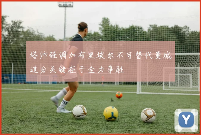 塔帅强调加布里埃尔不可替代曼城追分关键在于全力争胜