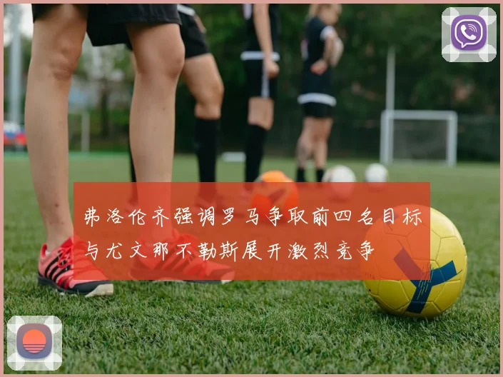 弗洛伦齐强调罗马争取前四名目标与尤文那不勒斯展开激烈竞争