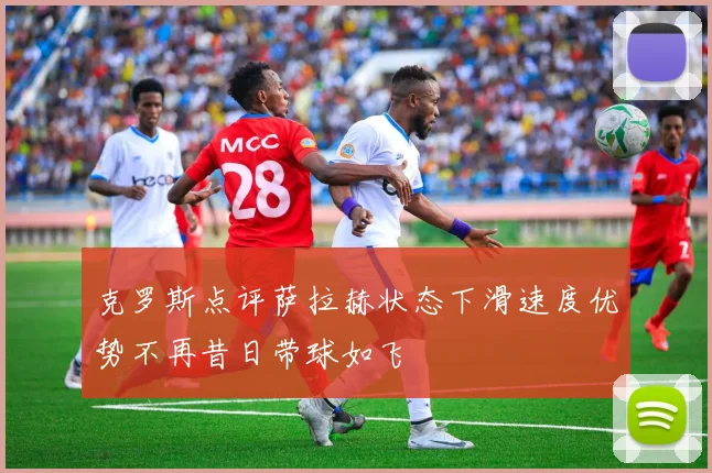 克罗斯点评萨拉赫状态下滑速度优势不再昔日带球如飞
