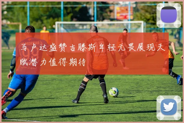 马卢达盛赞吉滕斯年轻无畏展现天赋潜力值得期待