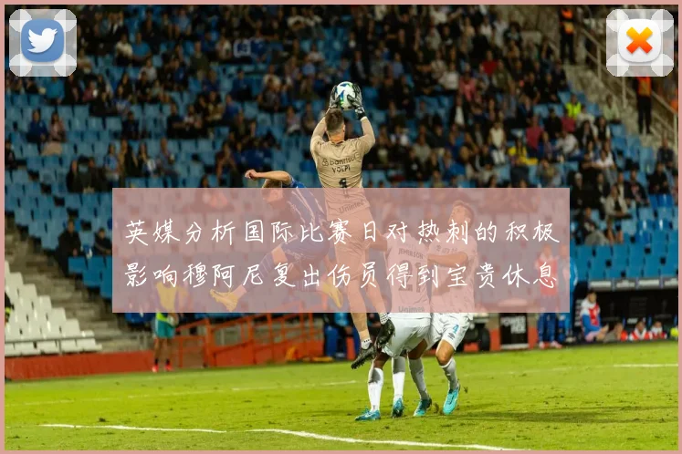 英媒分析国际比赛日对热刺的积极影响穆阿尼复出伤员得到宝贵休息时间