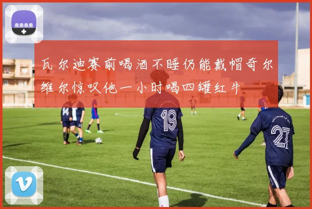 瓦尔迪赛前喝酒不睡仍能戴帽奇尔维尔惊叹他一小时喝四罐红牛