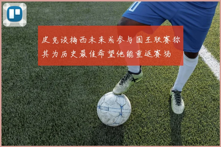 皮克谈梅西未来或参与国王联赛称其为历史最佳希望他能重返赛场