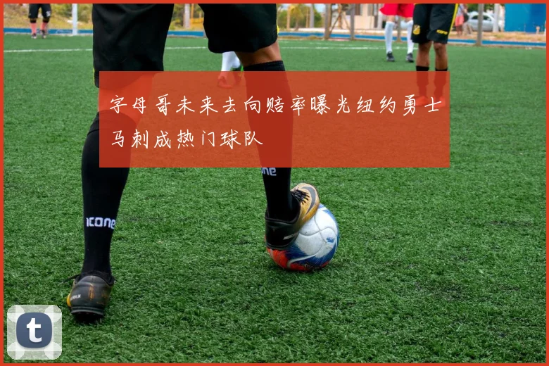 字母哥未来去向赔率曝光纽约勇士马刺成热门球队
