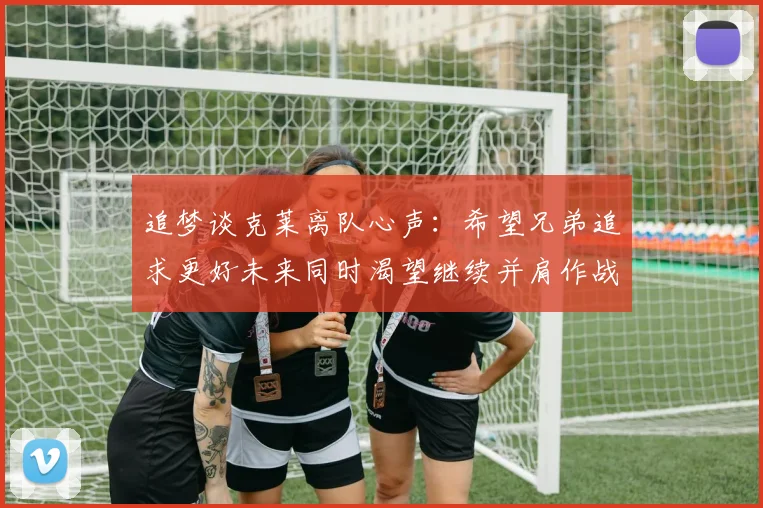 追梦谈克莱离队心声：希望兄弟追求更好未来同时渴望继续并肩作战