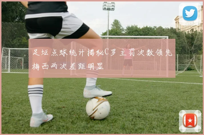 足坛点球统计揭秘C罗主罚次数领先梅西两次差距明显